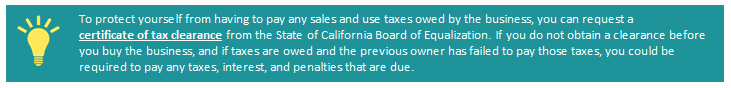 To protect yourself from having to pay any sales and use taxes owed by the business, you can request a certificate of tax clearance from the State of California Board of Equalization. If you do not obtain a clearance before you buy the business, and if taxes are owed and the previous owner has failed to pay those taxes, you could be required to pay any taxes, interest, and penalties that are due